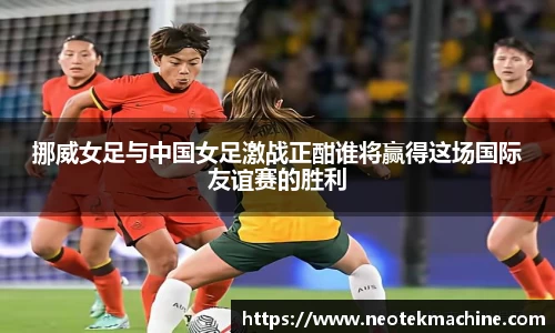 挪威女足与中国女足激战正酣谁将赢得这场国际友谊赛的胜利